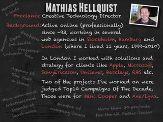 ie d
r
ar ds
M
ki
2 Freelance Creative Technology Director

Mathias Hellquist

Halo
ge

n

Background:Active online (professionally)
Pro
since -93, working in several
fer
re
o web agencies in Stockholm, Hamburg and
Da
a
I-D Me d i
London (where I lived 11 years, 1999-2010)

Projecto
r
lk E
Catwa
do

Ag e

ncy
Of
The
Year
4 ti
mes

In London I worked with solutions and 
strategy for clients like Apple, Microsoft,
SonyEricsson, Unilever, Barclays, RBS etc.
Two of the projects I’ve worked on were
  judged Top10 Campaigns Of The Decade.

os t
m
on
l Those were for Mini Cooper and Axe/Lynx.
e w
Hav
iona
rnat
Mem
inte
at
ber o
s
ds
r
co m
f
than 30 project
More
awa
pany
e
r
onc
boar
t
UK Public Secto
d
for the
leas

 