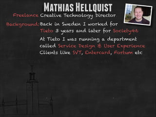 Mathias Hellquist

Freelance Creative Technology Director
Background: Back in Sweden I worked for
Tieto 3 years and later for Society46
At Tieto I was running a department
called Service Design & User Experience
Clients like SVT, Entercard, Fortum etc

 