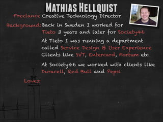 Mathias Hellquist

Freelance Creative Technology Director
Background: Back in Sweden I worked for
Tieto 3 years and later for Society46
At Tieto I was running a department
called Service Design & User Experience
Clients like SVT, Entercard, Fortum etc
At Society46 we worked with clients like
Duracell, Red Bull and Pepsi
Loves:

 