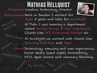 Mathias Hellquist

Freelance Creative Technology Director

Dr

aw

in
g

Background: Back in Sweden I worked for
Tieto 3 years and later for Society46
on
s w M
At Tieto I was running a department
S
Ha
kcalled Service Design & User Experience
oc
R
Clients like SVT, Entercard, Fortum etc
Deat
h Me
tal At Society46 we worked with clients like
Duracell, Red Bull and Pepsi
rs
ita
u
Loves: Technology, amazing end user experiences,
G
Social Media (used right), Accessibility,
Photog
rap hy
API’s, Open Source and visionary thinking.

My family

Fo
o

d
G

am

ng
i

RP
G

’s

 
