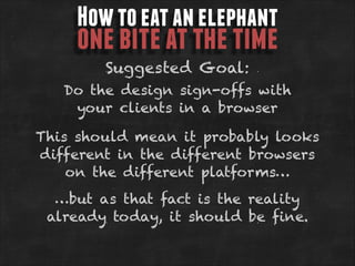 How to eat an elephant

one bite at the time
Suggested Goal:

Do the design sign-offs with
your clients in a browser
This should mean it probably looks
different in the different browsers
on the different platforms…
…but as that fact is the reality
already today, it should be fine.

 