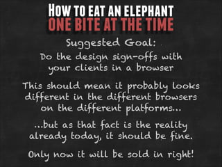 How to eat an elephant

one bite at the time
Suggested Goal:

Do the design sign-offs with
your clients in a browser
This should mean it probably looks
different in the different browsers
on the different platforms…
…but as that fact is the reality
already today, it should be fine.
Only now it will be sold in right!

 