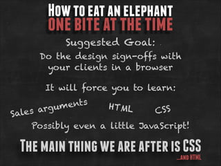 How to eat an elephant

one bite at the time
Suggested Goal:

Do the design sign-offs with
your clients in a browser
It will force you to learn:

ents
HTML
rgum
CS S
es a
Sal
Possibly even a little JavaScript!

The main thing we are after is CSS
…and HTML

 