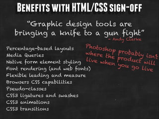 Benefits with HTML/CSS sign-off
“Graphic design tools are
bringing a knife to a gun fight”
- Andy Clarke

Photos
Percentage-based layouts
hop
where
Media Queries
the
live w
Native form element styling
hen
Font rendering (and web fonts)
Flexible leading and measure
Browsers CSS capabilities
Pseudo-classes
CSS3 ligatures and swashes
CSS3 animations
CSS3 transitions

probab
ly isn’t
pro du
ct w il
l
yo u go
live

 
