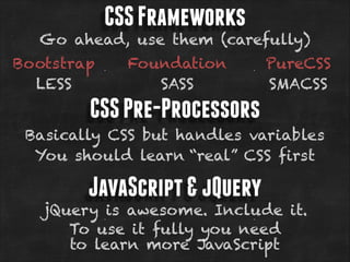 CSS Frameworks

Go ahead, use them (carefully)
Bootstrap
LESS

Foundation
SASS

PureCSS
SMACSS

CSS Pre-Processors
Basically CSS but handles variables
You should learn “real” CSS first

JavaScript & jQuery

jQuery is awesome. Include it.
To use it fully you need
to learn more JavaScript

 