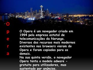 O
p   O Opera é um navegador criado em
    1994 pela empresa estatal de
e   telecomunicações da Noruega.
    Diversos dos recursos mais modernos
r   existentes nos browsers vieram do
    Opera e foram copiados para os
a   demais.
    Na sua quinta versão, o navegador
    Opera tenta o modelo adware -
    gratuito para utilizadores, mas
    sustentado por anúncios.
 