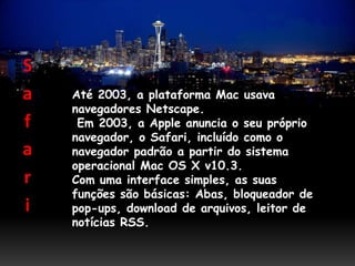 S
a   Até 2003, a plataforma Mac usava
    navegadores Netscape.
f    Em 2003, a Apple anuncia o seu próprio
    navegador, o Safari, incluído como o
a   navegador padrão a partir do sistema
    operacional Mac OS X v10.3.
r   Com uma interface simples, as suas
    funções são básicas: Abas, bloqueador de
i   pop-ups, download de arquivos, leitor de
    notícias RSS.
 