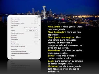 Nova janela : Nova janela: Abre
uma nova janela
Novo Separador: Abre um novo
separador
Nova janela sem registo: Abre
uma janela para navegação
segura, de modo que o
navegador não vai armazenar os
sites em que estás.
Marcadores :Adiciona um atalho
onde queres estar.
Editar: tens três botões :
cortar, copiar e colar.
Zoom: para aumentar ou diminuir
as letras imagens ,etc.
Histórico: vai abrir uma janela
com todos os sites em que já
estives-te.
 