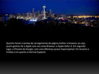 Quanto menor o tempo de carregamento da página,melhor o browser, ou seja,
quem ganhou foi a Apple com seu novo Browser: o Apple Safari 4. Em segundo
lugar, o Chrome do Google, com uma diferença quase imperceptível. Em terceiro o
Firefox e em quarto o Internet Explorer.
 