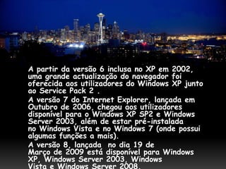 A partir da versão 6 inclusa no XP em 2002,
uma grande actualização do navegador foi
oferecida aos utilizadores do Windows XP junto
ao Service Pack 2 .
A versão 7 do Internet Explorer, lançada em
Outubro de 2006, chegou aos utilizadores
disponível para o Windows XP SP2 e Windows
Server 2003, além de estar pré-instalada
no Windows Vista e no Windows 7 (onde possui
algumas funções a mais).
A versão 8, lançada no dia 19 de
Março de 2009 está disponível para Windows
XP, Windows Server 2003, Windows
Vista e Windows Server 2008.
 