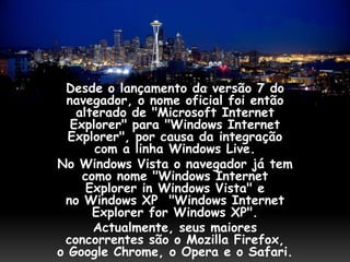 Desde o lançamento da versão 7 do
 navegador, o nome oficial foi então
   alterado de "Microsoft Internet
  Explorer" para "Windows Internet
  Explorer", por causa da integração
      com a linha Windows Live.
No Windows Vista o navegador já tem
    como nome "Windows Internet
     Explorer in Windows Vista" e
 no Windows XP "Windows Internet
      Explorer for Windows XP".
      Actualmente, seus maiores
 concorrentes são o Mozilla Firefox,
o Google Chrome, o Opera e o Safari.
 