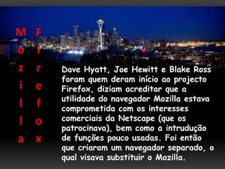 M   F
o   i
z   r   Dave Hyatt, Joe Hewitt e Blake Ross
        foram quem deram início ao projecto
i   e   Firefox, diziam acreditar que a
        utilidade do navegador Mozilla estava
l   f   comprometida com os interesses
l   o   comerciais da Netscape (que os
        patrocinava), bem como a intrudução
a   x   de funções pouco usadas. Foi então
        que criaram um navegador separado, o
        qual visava substituir o Mozilla.
 