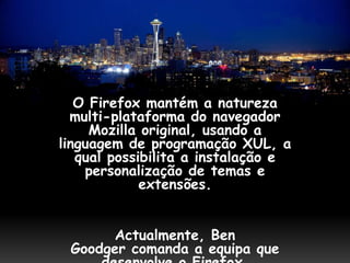 O Firefox mantém a natureza
  multi-plataforma do navegador
     Mozilla original, usando a
linguagem de programação XUL, a
   qual possibilita a instalação e
    personalização de temas e
             extensões.


      Actualmente, Ben
 Goodger comanda a equipa que
 
