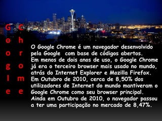 G   C
o   h
        O Google Chrome é um navegador desenvolvido
o   r   pela Google com base de códigos abertos.
        Em menos de dois anos de uso, o Google Chrome
g   o   já era o terceiro browser mais usado no mundo,
        atrás do Internet Explorer e Mozilla Firefox.
l   m   Em Outubro de 2010, cerca de 8,50% dos
        utilizadores de Internet do mundo mantiveram o
e   e   Google Chrome como seu browser principal.
        Ainda em Outubro de 2010, o navegador passou
        a ter uma participação no mercado de 8,47%.
 