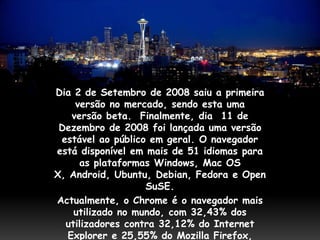 Dia 2 de Setembro de 2008 saiu a primeira
     versão no mercado, sendo esta uma
    versão beta. Finalmente, dia 11 de
 Dezembro de 2008 foi lançada uma versão
 estável ao público em geral. O navegador
está disponível em mais de 51 idiomas para
      as plataformas Windows, Mac OS
X, Android, Ubuntu, Debian, Fedora e Open
                   SuSE.
Actualmente, o Chrome é o navegador mais
    utilizado no mundo, com 32,43% dos
  utilizadores contra 32,12% do Internet
   Explorer e 25,55% do Mozilla Firefox,
 
