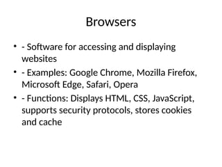Browsers
• - Software for accessing and displaying
websites
• - Examples: Google Chrome, Mozilla Firefox,
Microsoft Edge, Safari, Opera
• - Functions: Displays HTML, CSS, JavaScript,
supports security protocols, stores cookies
and cache
 