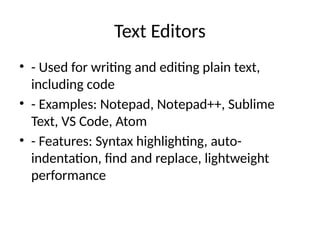 Text Editors
• - Used for writing and editing plain text,
including code
• - Examples: Notepad, Notepad++, Sublime
Text, VS Code, Atom
• - Features: Syntax highlighting, auto-
indentation, find and replace, lightweight
performance
 