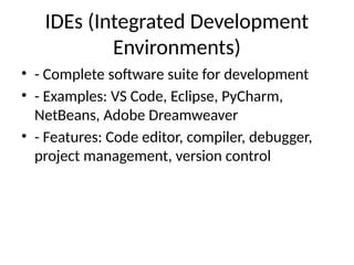 IDEs (Integrated Development
Environments)
• - Complete software suite for development
• - Examples: VS Code, Eclipse, PyCharm,
NetBeans, Adobe Dreamweaver
• - Features: Code editor, compiler, debugger,
project management, version control
 