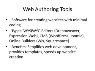 Web Authoring Tools
• - Software for creating websites with minimal
coding
• - Types: WYSIWYG Editors (Dreamweaver,
Expression Web), CMS (WordPress, Joomla),
Online Builders (Wix, Squarespace)
• - Benefits: Simplifies web development,
provides templates, speeds up website
creation
 