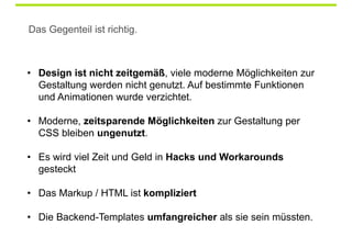 Das Gegenteil ist richtig.


 Sieht eine Website in allen Browsern
• Design ist nicht zeitgemäß, viele moderne Möglichkeiten zur
 gleich aus, dann ist was schiefgelaufen
  Gestaltung werden nicht genutzt. Auf bestimmte Funktionen
  und Animationen wurde verzichtet.

• Moderne, zeitsparende Möglichkeiten zur Gestaltung per
  CSS bleiben ungenutzt.

• Es wird viel Zeit und Geld in Hacks und Workarounds
  gesteckt

• Das Markup / HTML ist kompliziert

• Die Backend-Templates umfangreicher als sie sein müssten.
 