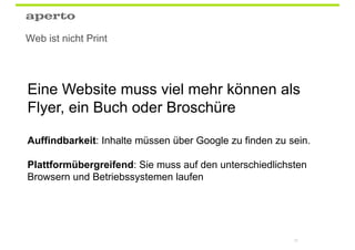 Web ist nicht Print




Eine Website muss viel mehr können als
Flyer, ein Buch oder Broschüre

Auffindbarkeit: Inhalte müssen über Google zu finden zu sein.

Plattformübergreifend: Sie muss auf den unterschiedlichsten
Browsern und Betriebssystemen laufen




                                                         25
 