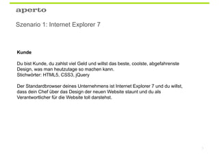 Szenario 1: Internet Explorer 7



Kunde

Du bist Kunde, du zahlst viel Geld und willst das beste, coolste, abgefahrenste
Design, was man heutzutage so machen kann.
Stichwörter: HTML5, CSS3, jQuery

Der Standardbrowser deines Unternehmens ist Internet Explorer 7 und du willst,
dass dein Chef über das Design der neuen Website staunt und du als
Verantwortlicher für die Website toll darstehst.




                                                                                  5
 