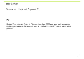 Szenario 1: Internet Explorer 7



PM

Kleiner Tipp: Internet Explorer 7 ist aus dem Jahr 2006 und sehr weit weg davon
entfernt ein moderner Browser zu sein. Von HTML5 und CSS3 hat er noch nichts
gewusst.




                                                                                  6
 