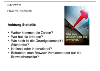 Privat vs. dienstlich



Achtung Statistik:

• Woher kommen die Zahlen?
• Wer hat sie erhoben?
• Wie hoch ist die Grundgesamtheit /
  Stichprobe?
• National oder international?
• Betrachtet man Browser Versionen oder nur die
  Browserhersteller?


                                                  81
 
