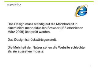Das Design muss ständig auf die Machbarkeit in
einem nicht mehr aktuellen Browser (IE8 erschienen
März 2009) überprüft werden.

Das Design ist rückwärtsgewandt.

Die Mehrheit der Nutzer sehen die Website schlechter
als sie aussehen müsste.



                                                       85
 
