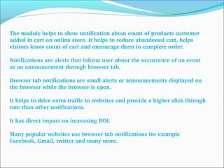 The module helps to show notification about count of products customer 
added in cart on online store. It helps to reduce abandoned cart, helps 
visitors know count of cart and encourage them to complete order.
Notifications are alerts that inform user about the occurrence of an event 
as an announcement through browser tab.
Browser tab notifications are small alerts or announcements displayed on 
the browser while the browser is open.
It helps to drive extra traffic to websites and provide a higher click through 
rate than other notifications.
It has direct impact on increasing ROI.
Many popular websites use browser tab notifications for example 
Facebook, Gmail, twitter and many more.
 