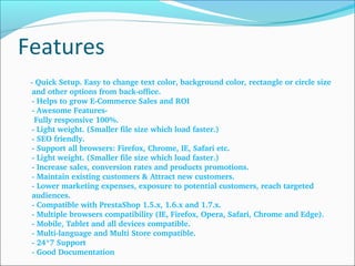 Features
    ­ Quick Setup. Easy to change text color, background color, rectangle or circle size 
and other options from back­office.
­ Helps to grow E­Commerce Sales and ROI
­ Awesome Features­
 Fully responsive 100%.
­ Light weight. (Smaller file size which load faster.)
­ SEO friendly.
­ Support all browsers: Firefox, Chrome, IE, Safari etc.
­ Light weight. (Smaller file size which load faster.)
­ Increase sales, conversion rates and products promotions.
­ Maintain existing customers & Attract new customers.
­ Lower marketing expenses, exposure to potential customers, reach targeted 
audiences.
­ Compatible with PrestaShop 1.5.x, 1.6.x and 1.7.x.
­ Multiple browsers compatibility (IE, Firefox, Opera, Safari, Chrome and Edge).
­ Mobile, Tablet and all devices compatible.
­ Multi­language and Multi Store compatible.
­ 24*7 Support
­ Good Documentation
 