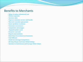 Benefits to Merchants
      ­  Helps to reduce abandoned cart
­  Reduce expenses
      ­  Increase sales
      ­  Improve customer service and loyalty
      ­  Discover customer pain points
      ­  Faster problem resolution
      ­  Customer convenience
      ­  Competitive advantages
       ­  Expand market reach
       ­ Proactive outreach
       ­ Reports and analytics
       ­ Real­Time Convenience to Customers
       ­ Cost Efficient
       ­ Stand out Amongst Competitors­
       ­ Develop Deeper Customer Relationships
      ­  Increase in Conversions and Average Order Values
 