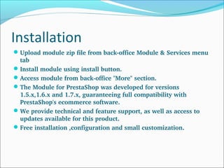Installation
Upload module zip file from back­office Module & Services menu 
tab
Install module using install button.
Access module from back­office "More" section.
The Module for PrestaShop was developed for versions 
1.5.x,1.6.x and 1.7.x, guaranteeing full compatibility with 
PrestaShop's ecommerce software.
We provide technical and feature support, as well as access to 
updates available for this product.
Free installation ,configuration and small customization.
 