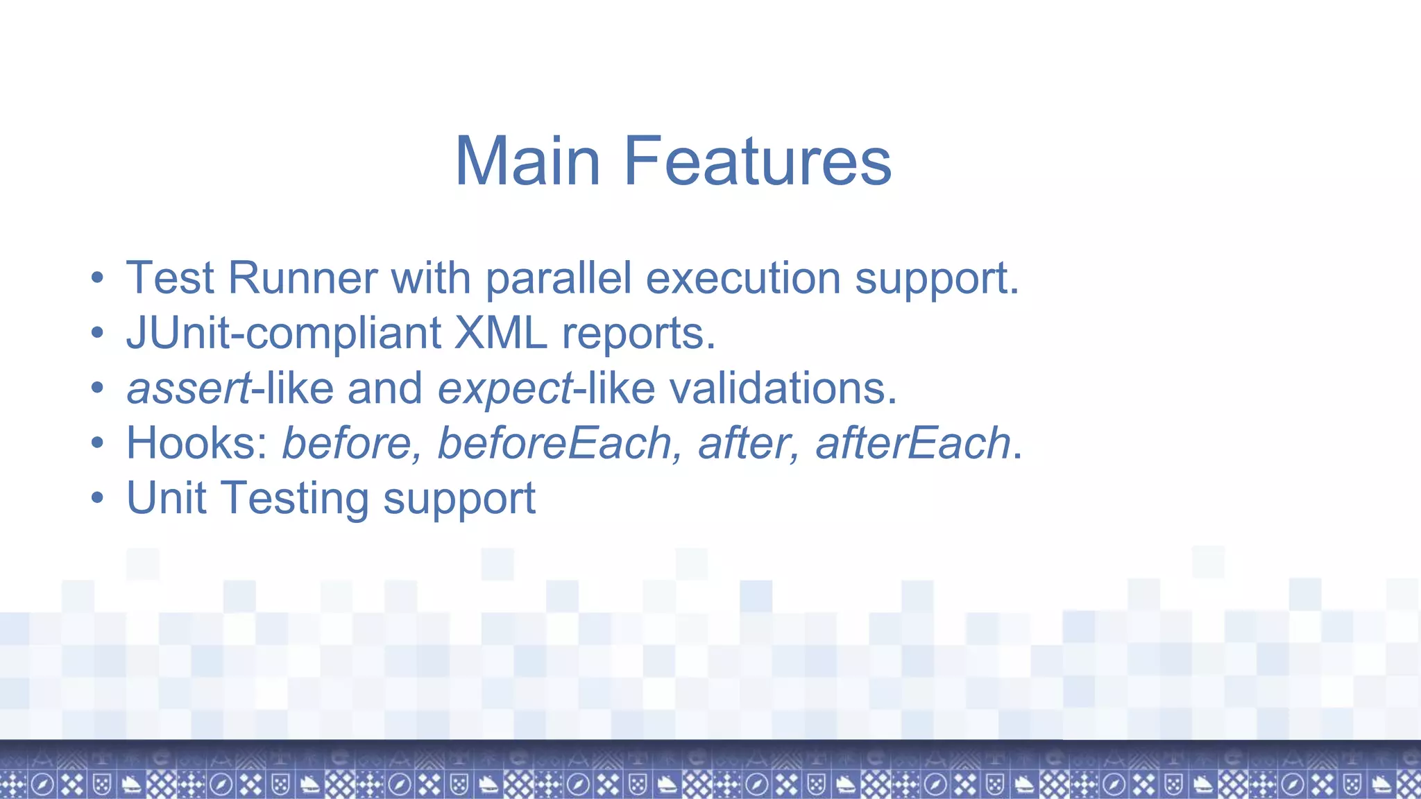 • Test Runner with parallel execution support. • JUnit-compliant XML reports. • assert-like and expect-like validations. • Hooks: before, beforeEach, after, afterEach. • Unit Testing support Main Features 
