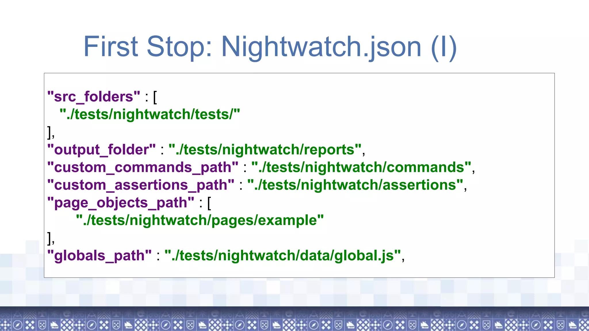 "src_folders" : [ "./tests/nightwatch/tests/" ], "output_folder" : "./tests/nightwatch/reports", "custom_commands_path" : "./tests/nightwatch/commands", "custom_assertions_path" : "./tests/nightwatch/assertions", "page_objects_path" : [ "./tests/nightwatch/pages/example" ], "globals_path" : "./tests/nightwatch/data/global.js", First Stop: Nightwatch.json (I) 