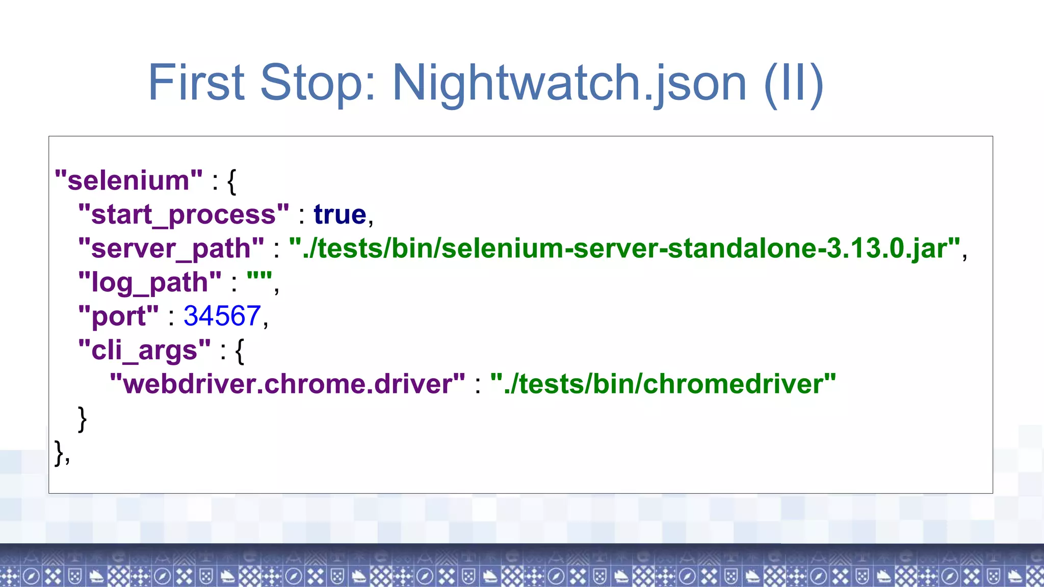 "selenium" : { "start_process" : true, "server_path" : "./tests/bin/selenium-server-standalone-3.13.0.jar", "log_path" : "", "port" : 34567, "cli_args" : { "webdriver.chrome.driver" : "./tests/bin/chromedriver" } }, First Stop: Nightwatch.json (II) 
