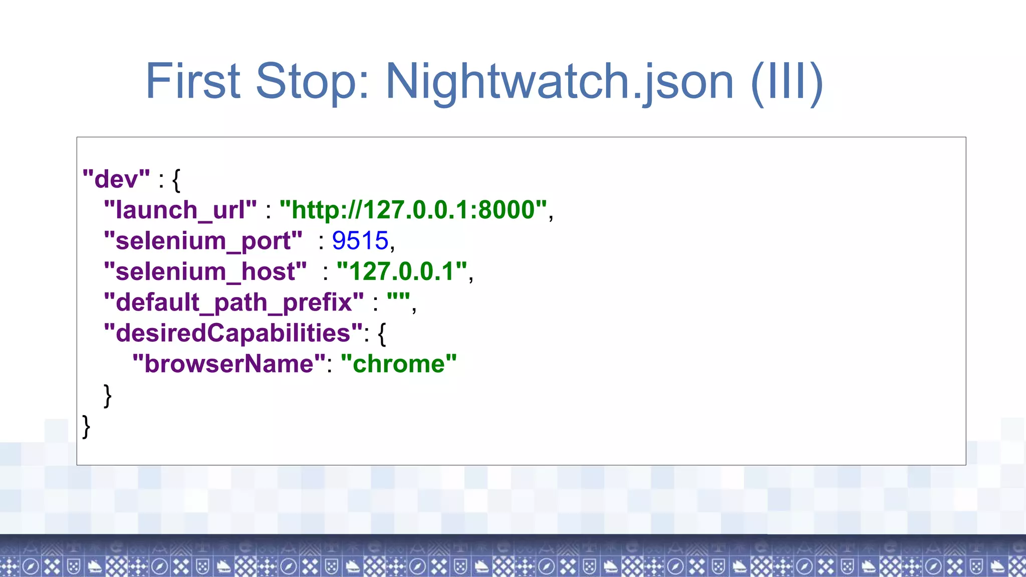 First Stop: Nightwatch.json (III) "dev" : { "launch_url" : "http://127.0.0.1:8000", "selenium_port" : 9515, "selenium_host" : "127.0.0.1", "default_path_prefix" : "", "desiredCapabilities": { "browserName": "chrome" } } 