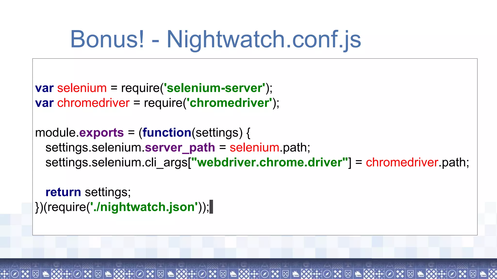 Bonus! - Nightwatch.conf.js var selenium = require('selenium-server'); var chromedriver = require('chromedriver'); module.exports = (function(settings) { settings.selenium.server_path = selenium.path; settings.selenium.cli_args["webdriver.chrome.driver"] = chromedriver.path; return settings; })(require('./nightwatch.json')); 
