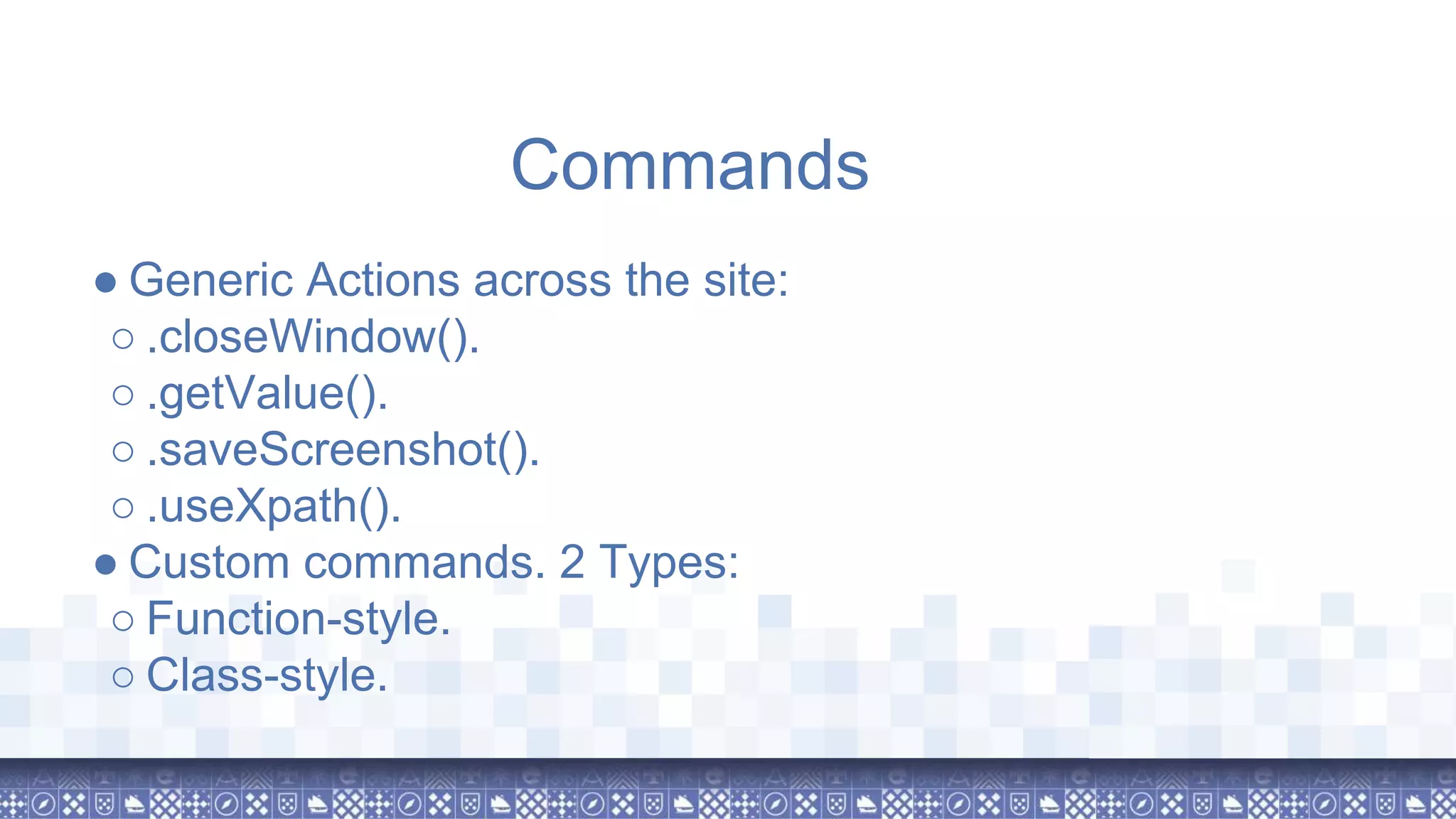 ● Generic Actions across the site: ○ .closeWindow(). ○ .getValue(). ○ .saveScreenshot(). ○ .useXpath(). ● Custom commands. 2 Types: ○ Function-style. ○ Class-style. Commands 