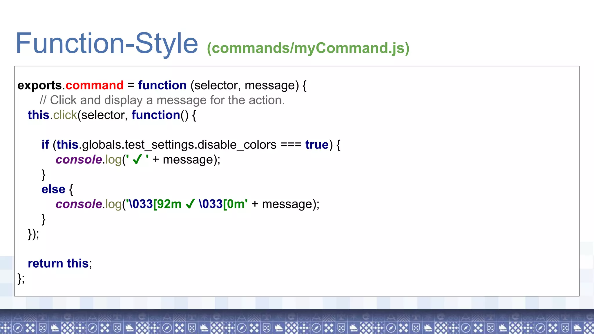 Function-Style (commands/myCommand.js) exports.command = function (selector, message) { // Click and display a message for the action. this.click(selector, function() { if (this.globals.test_settings.disable_colors === true) { console.log(' ✔ ' + message); } else { console.log('033[92m ✔ 033[0m' + message); } }); return this; }; 