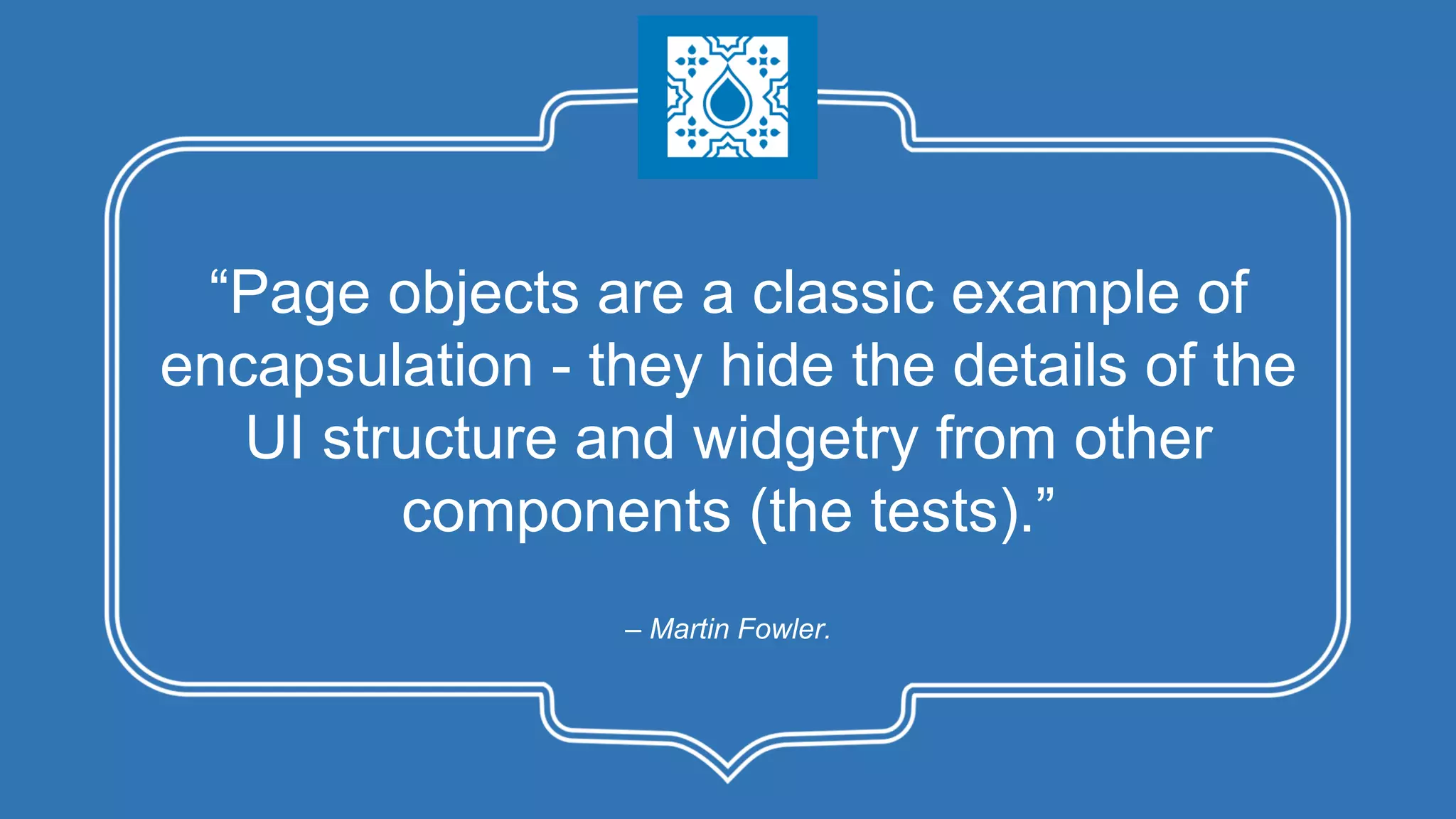 – Martin Fowler. “Page objects are a classic example of encapsulation - they hide the details of the UI structure and widgetry from other components (the tests).” 