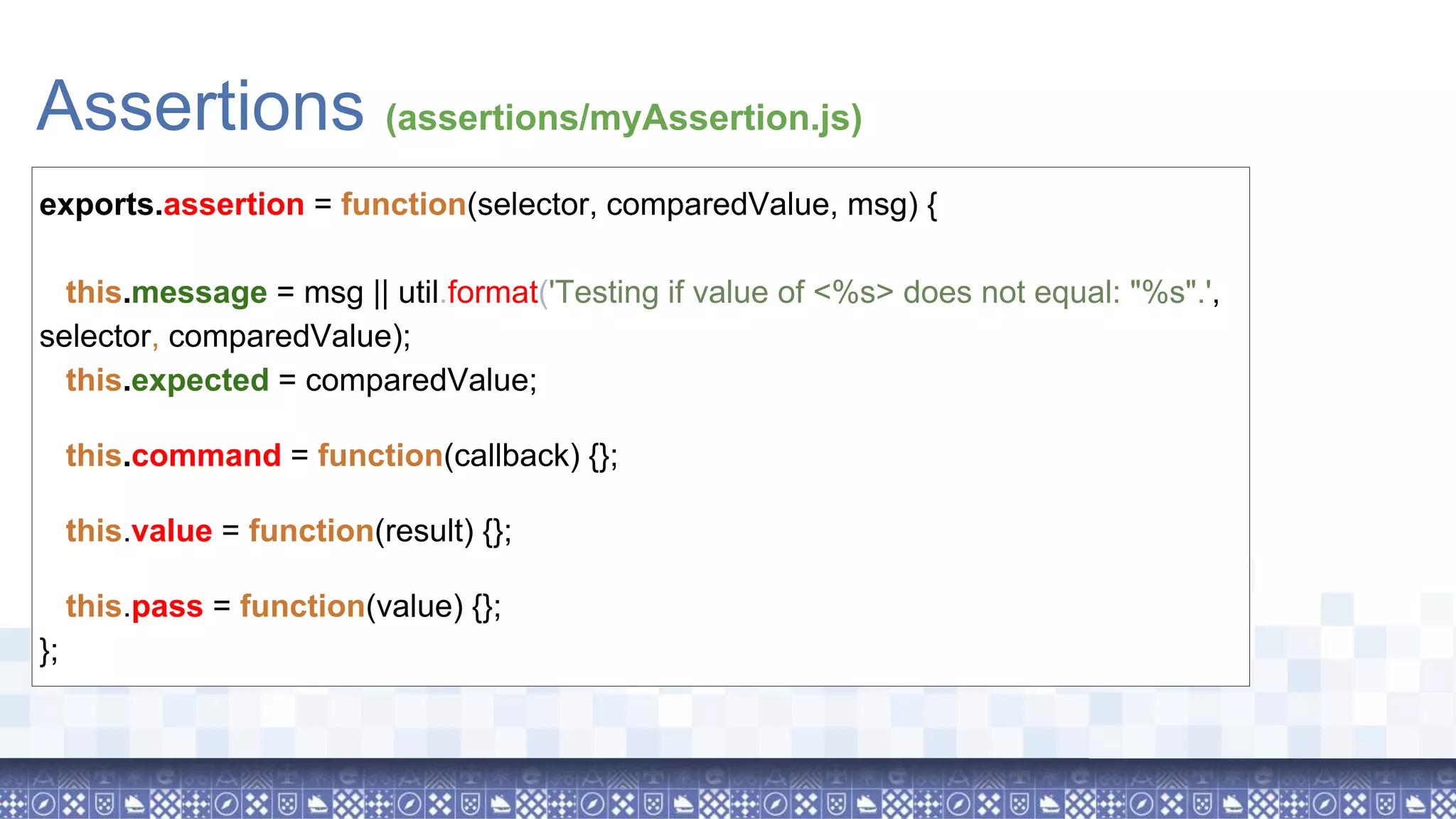 Assertions (assertions/myAssertion.js) exports.assertion = function(selector, comparedValue, msg) { this.message = msg || util.format('Testing if value of <%s> does not equal: "%s".', selector, comparedValue); this.expected = comparedValue; this.command = function(callback) {}; this.value = function(result) {}; this.pass = function(value) {}; }; 