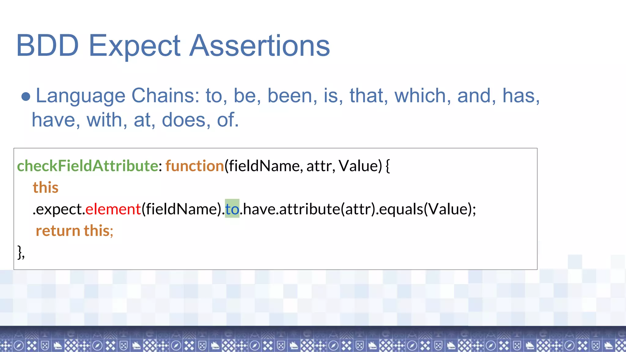 BDD Expect Assertions checkFieldAttribute: function(fieldName, attr, Value) { this .expect.element(fieldName).to.have.attribute(attr).equals(Value); return this; }, ● Language Chains: to, be, been, is, that, which, and, has, have, with, at, does, of. 