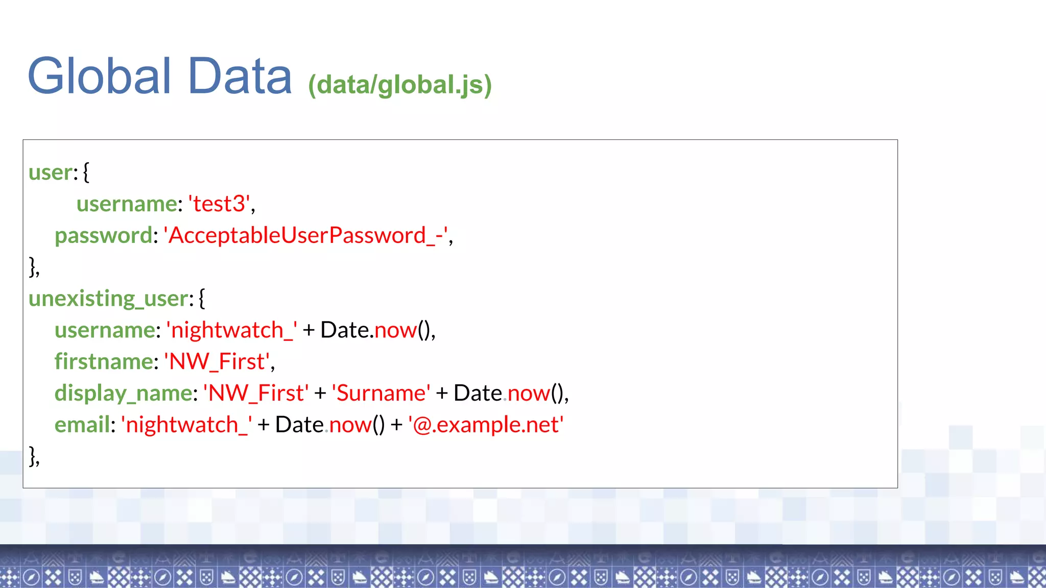 user: { username: 'test3', password: 'AcceptableUserPassword_-', }, unexisting_user: { username: 'nightwatch_' + Date.now(), firstname: 'NW_First', display_name: 'NW_First' + 'Surname' + Date.now(), email: 'nightwatch_' + Date.now() + '@.example.net' }, Global Data (data/global.js) 