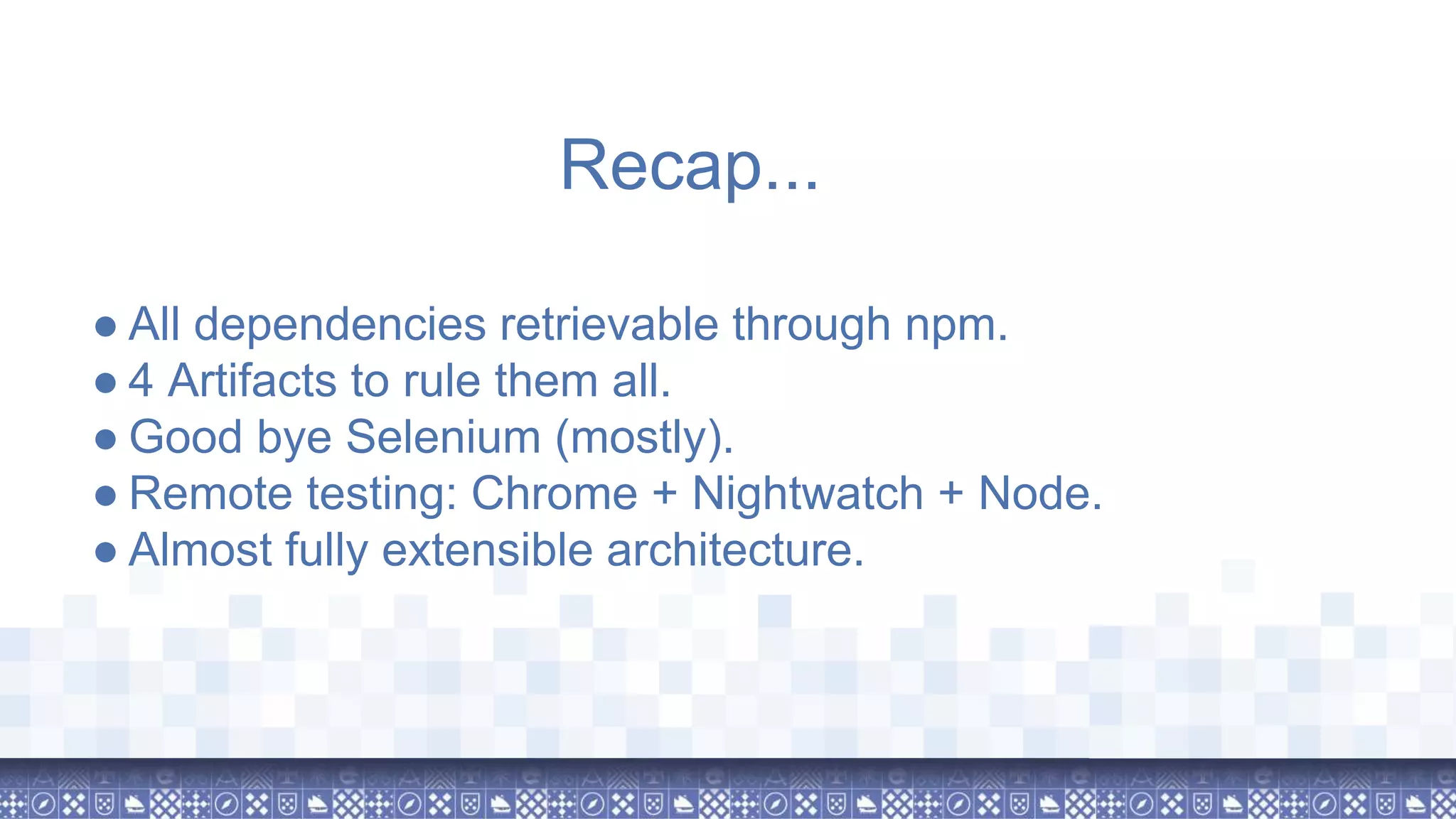 ● All dependencies retrievable through npm. ● 4 Artifacts to rule them all. ● Good bye Selenium (mostly). ● Remote testing: Chrome + Nightwatch + Node. ● Almost fully extensible architecture. Recap... 