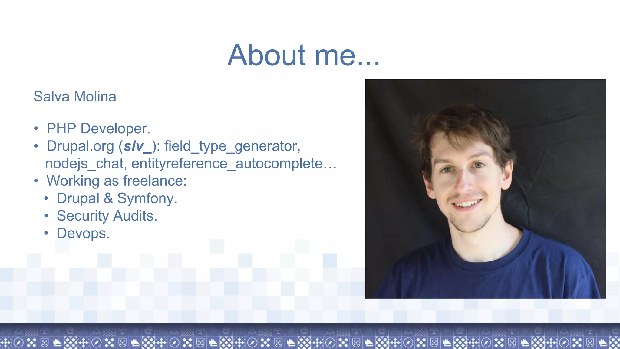 About me... Salva Molina • PHP Developer. • Drupal.org (slv_): field_type_generator, nodejs_chat, entityreference_autocomplete… • Working as freelance: • Drupal & Symfony. • Security Audits. • Devops. 