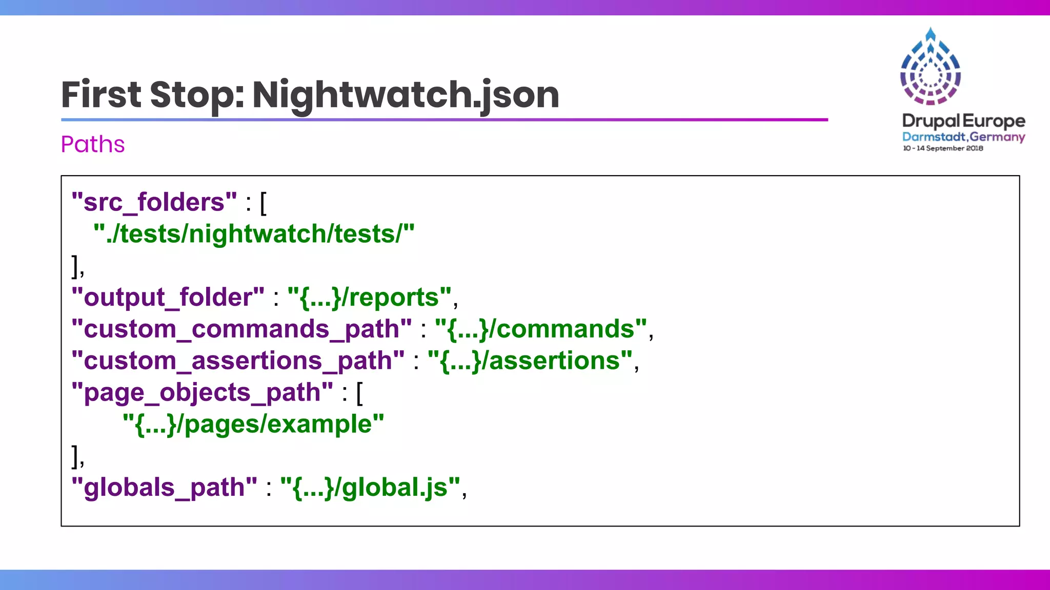 "src_folders" : [
"./tests/nightwatch/tests/"
],
"output_folder" : "{...}/reports",
"custom_commands_path" : "{...}/commands",
"custom_assertions_path" : "{...}/assertions",
"page_objects_path" : [
"{...}/pages/example"
],
"globals_path" : "{...}/global.js",
First Stop: Nightwatch.json
Paths
 