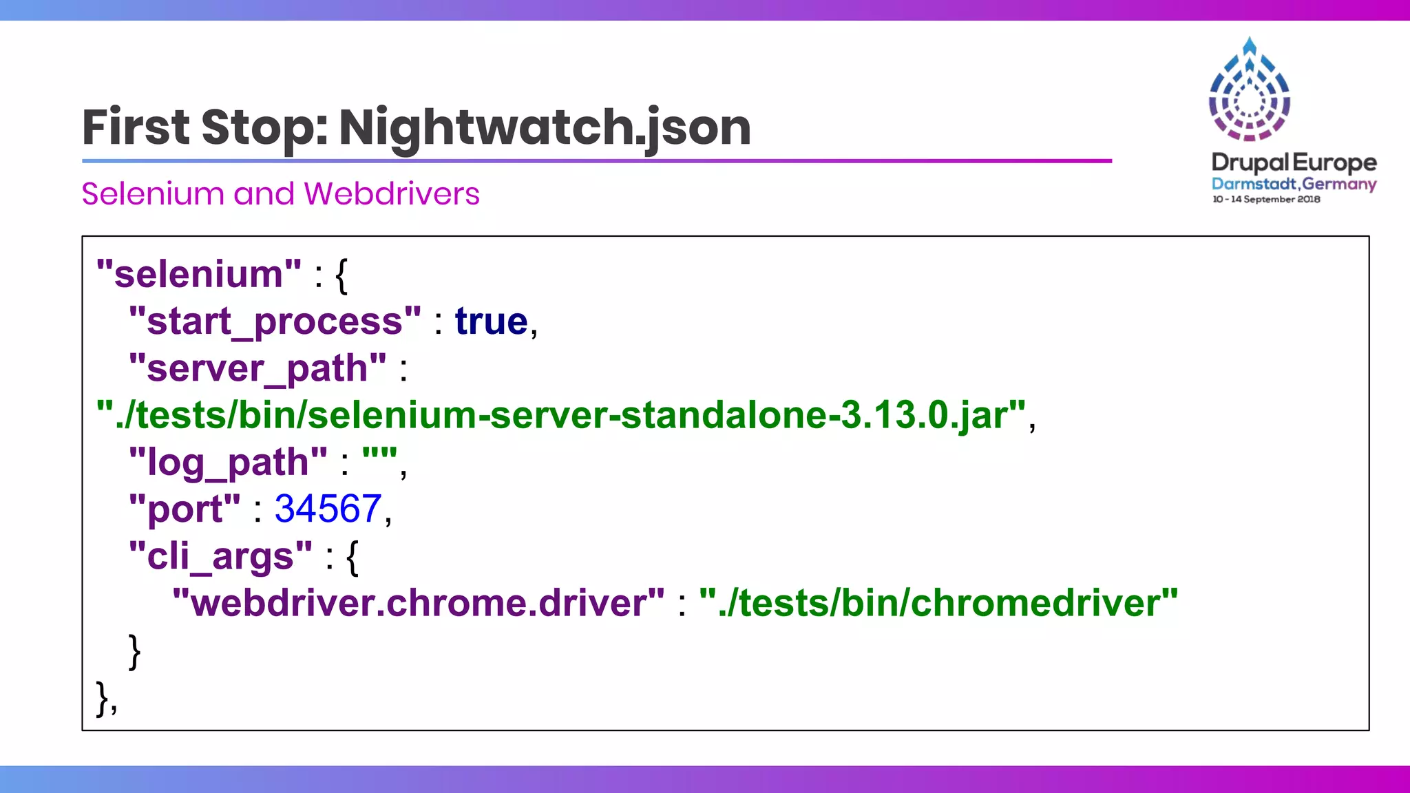 "selenium" : {
"start_process" : true,
"server_path" :
"./tests/bin/selenium-server-standalone-3.13.0.jar",
"log_path" : "",
"port" : 34567,
"cli_args" : {
"webdriver.chrome.driver" : "./tests/bin/chromedriver"
}
},
First Stop: Nightwatch.json
Selenium and Webdrivers
 