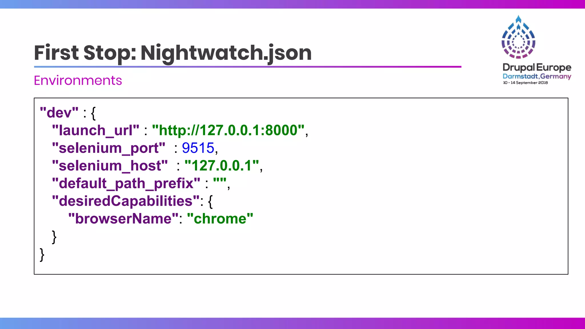 "dev" : {
"launch_url" : "http://127.0.0.1:8000",
"selenium_port" : 9515,
"selenium_host" : "127.0.0.1",
"default_path_prefix" : "",
"desiredCapabilities": {
"browserName": "chrome"
}
}
First Stop: Nightwatch.json
Environments
 