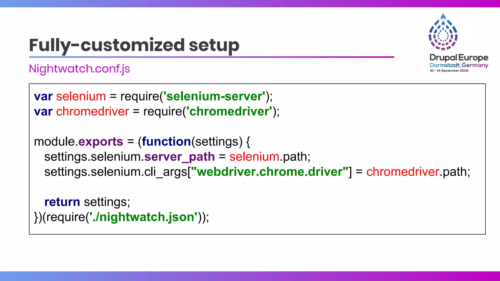 var selenium = require('selenium-server');
var chromedriver = require('chromedriver');
module.exports = (function(settings) {
settings.selenium.server_path = selenium.path;
settings.selenium.cli_args["webdriver.chrome.driver"] = chromedriver.path;
return settings;
})(require('./nightwatch.json'));
Fully-customized setup
Nightwatch.conf.js
 
